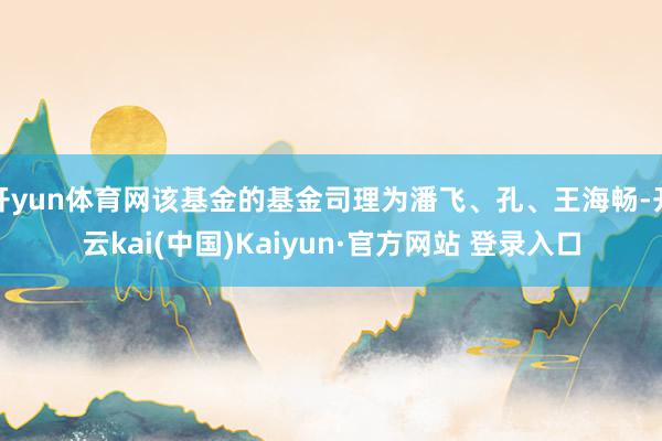 开yun体育网该基金的基金司理为潘飞、孔、王海畅-开云kai(中国)Kaiyun·官方网站 登录入口