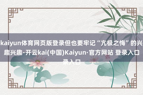 kaiyun体育网页版登录但也要牢记“亢极之悔”的兴趣兴趣-开云kai(中国)Kaiyun·官方网站 登录入口