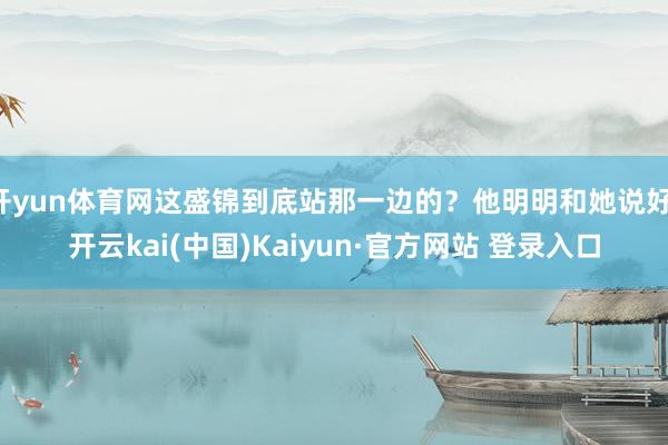 开yun体育网这盛锦到底站那一边的？他明明和她说好-开云kai(中国)Kaiyun·官方网站 登录入口