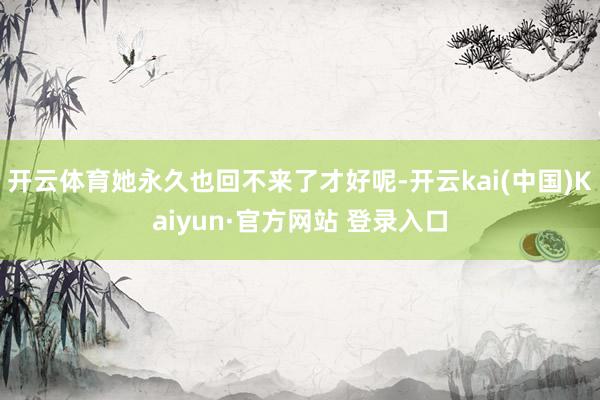 开云体育她永久也回不来了才好呢-开云kai(中国)Kaiyun·官方网站 登录入口