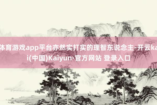 体育游戏app平台亦然实打实的理智东说念主-开云kai(中国)Kaiyun·官方网站 登录入口