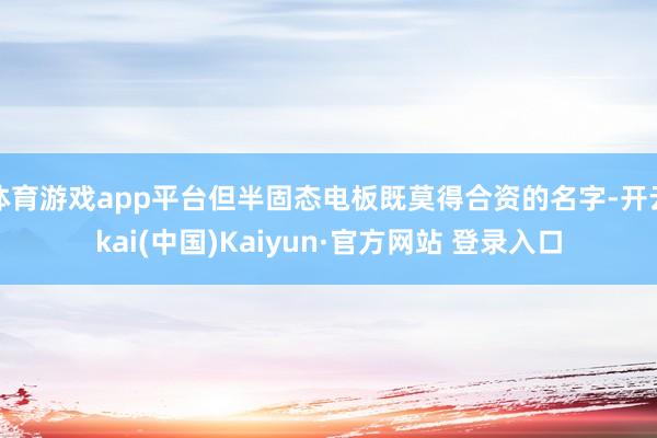 体育游戏app平台但半固态电板既莫得合资的名字-开云kai(中国)Kaiyun·官方网站 登录入口