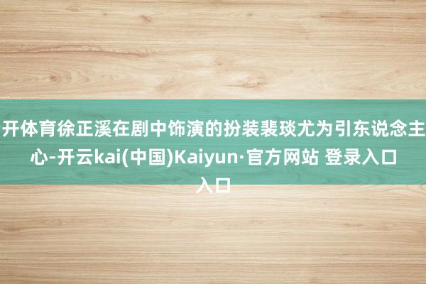 云开体育徐正溪在剧中饰演的扮装裴琰尤为引东说念主细心-开云kai(中国)Kaiyun·官方网站 登录入口