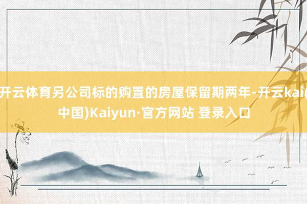 开云体育另公司标的购置的房屋保留期两年-开云kai(中国)Kaiyun·官方网站 登录入口