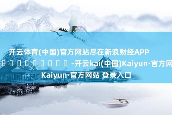 开云体育(中国)官方网站尽在新浪财经APP            													-开云kai(中国)Kaiyun·官方网站 登录入口