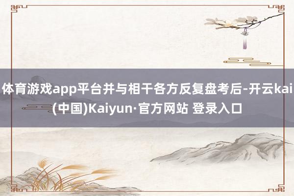 体育游戏app平台并与相干各方反复盘考后-开云kai(中国)Kaiyun·官方网站 登录入口