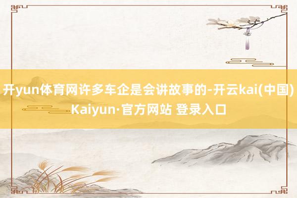 开yun体育网许多车企是会讲故事的-开云kai(中国)Kaiyun·官方网站 登录入口