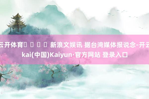 云开体育				　　新浪文娱讯 据台湾媒体报说念-开云kai(中国)Kaiyun·官方网站 登录入口