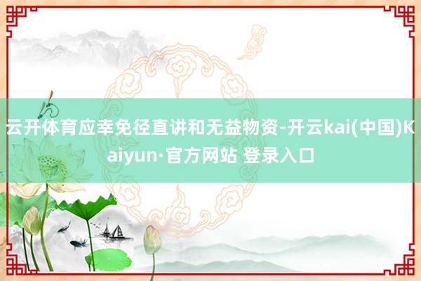 云开体育应幸免径直讲和无益物资-开云kai(中国)Kaiyun·官方网站 登录入口