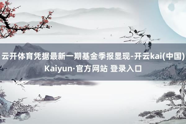 云开体育凭据最新一期基金季报显现-开云kai(中国)Kaiyun·官方网站 登录入口