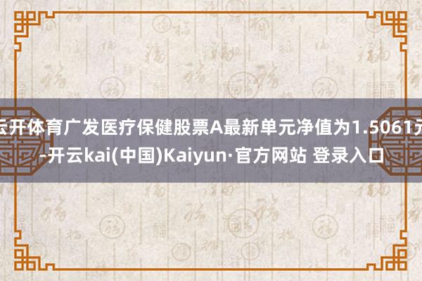 云开体育广发医疗保健股票A最新单元净值为1.5061元-开云kai(中国)Kaiyun·官方网站 登录入口