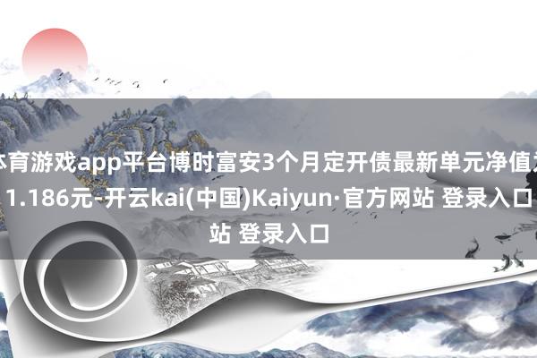 体育游戏app平台博时富安3个月定开债最新单元净值为1.186元-开云kai(中国)Kaiyun·官方网站 登录入口