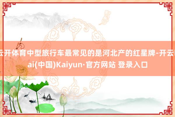 云开体育中型旅行车最常见的是河北产的红星牌-开云kai(中国)Kaiyun·官方网站 登录入口