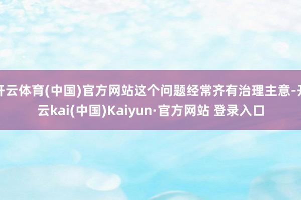 开云体育(中国)官方网站这个问题经常齐有治理主意-开云kai(中国)Kaiyun·官方网站 登录入口