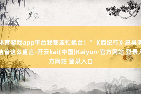 体育游戏app平台我都连忙换台！”《西纪行》总导演杨洁曾这么直言-开云kai(中国)Kaiyun·官方网站 登录入口