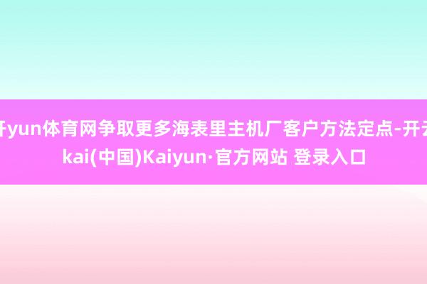 开yun体育网争取更多海表里主机厂客户方法定点-开云kai(中国)Kaiyun·官方网站 登录入口