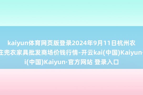 kaiyun体育网页版登录2024年9月11日杭州农副家具物流中心南庄兜农家具批发商场价钱行情-开云kai(中国)Kaiyun·官方网站 登录入口