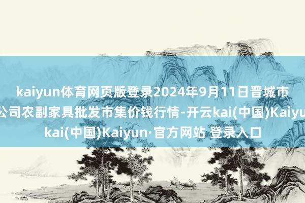 kaiyun体育网页版登录2024年9月11日晋城市绿盛农工商实业有限公司农副家具批发市集价钱行情-开云kai(中国)Kaiyun·官方网站 登录入口