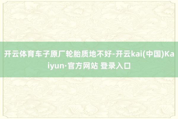 开云体育车子原厂轮胎质地不好-开云kai(中国)Kaiyun·官方网站 登录入口