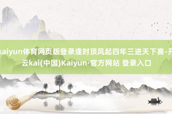 kaiyun体育网页版登录逢时顶风起四年三进天下赛-开云kai(中国)Kaiyun·官方网站 登录入口