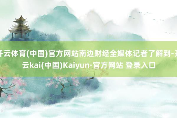 开云体育(中国)官方网站南边财经全媒体记者了解到-开云kai(中国)Kaiyun·官方网站 登录入口