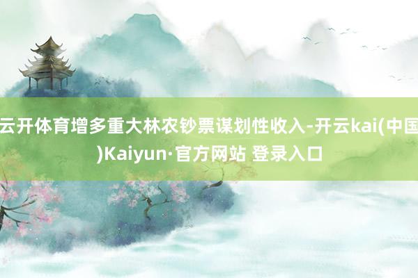 云开体育增多重大林农钞票谋划性收入-开云kai(中国)Kaiyun·官方网站 登录入口