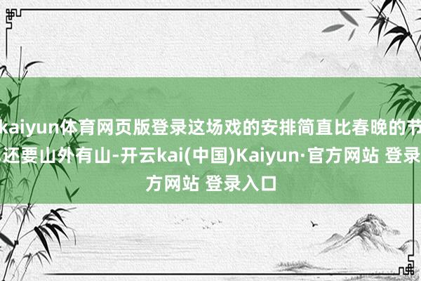 kaiyun体育网页版登录这场戏的安排简直比春晚的节目单还要山外有山-开云kai(中国)Kaiyun·官方网站 登录入口