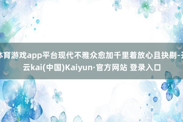 体育游戏app平台现代不雅众愈加千里着放心且抉剔-开云kai(中国)Kaiyun·官方网站 登录入口