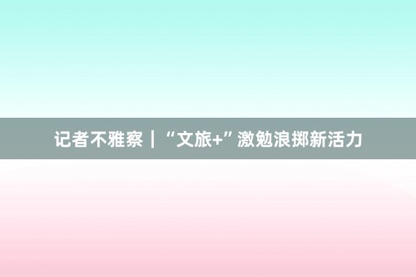 记者不雅察｜“文旅+”激勉浪掷新活力