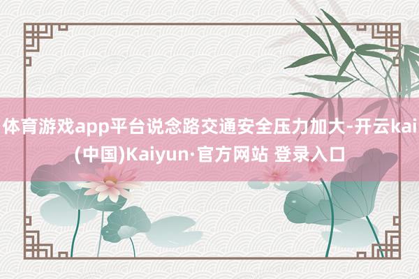 体育游戏app平台说念路交通安全压力加大-开云kai(中国)Kaiyun·官方网站 登录入口