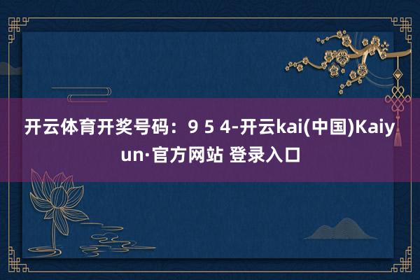 开云体育开奖号码：9 5 4-开云kai(中国)Kaiyun·官方网站 登录入口