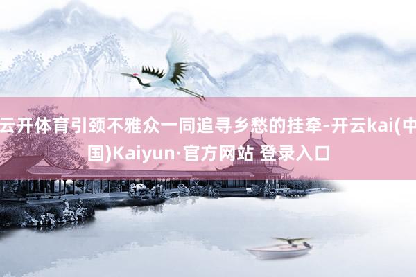 云开体育引颈不雅众一同追寻乡愁的挂牵-开云kai(中国)Kaiyun·官方网站 登录入口