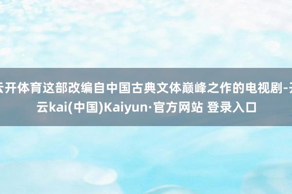 云开体育这部改编自中国古典文体巅峰之作的电视剧-开云kai(中国)Kaiyun·官方网站 登录入口