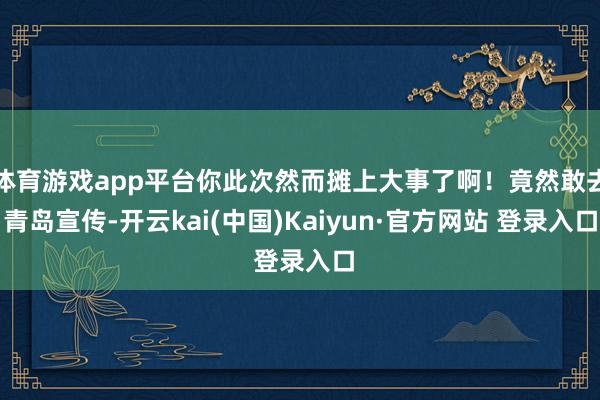 体育游戏app平台你此次然而摊上大事了啊！竟然敢去青岛宣传-开云kai(中国)Kaiyun·官方网站 登录入口