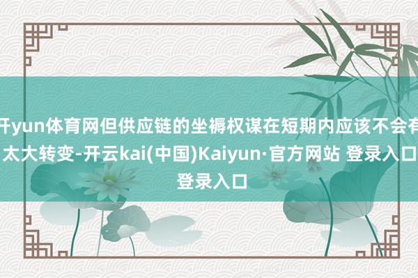 开yun体育网但供应链的坐褥权谋在短期内应该不会有太大转变-开云kai(中国)Kaiyun·官方网站 登录入口