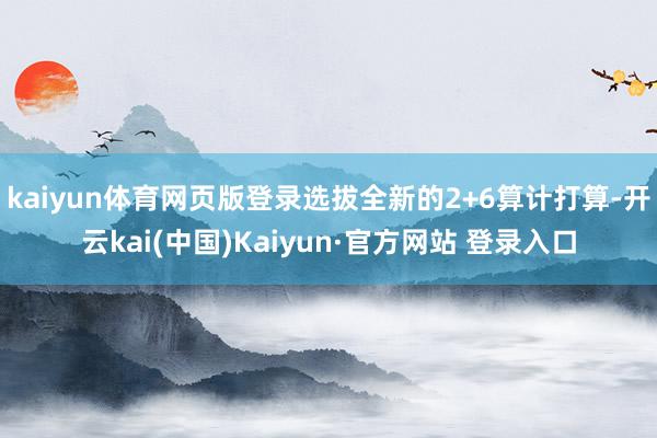 kaiyun体育网页版登录选拔全新的2+6算计打算-开云kai(中国)Kaiyun·官方网站 登录入口