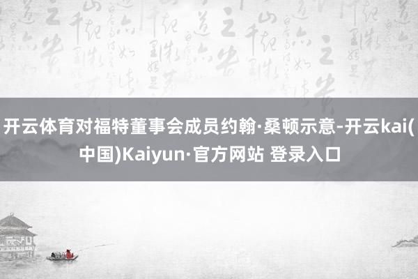 开云体育对福特董事会成员约翰·桑顿示意-开云kai(中国)Kaiyun·官方网站 登录入口