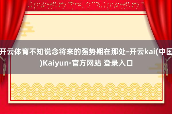 开云体育不知说念将来的强势期在那处-开云kai(中国)Kaiyun·官方网站 登录入口