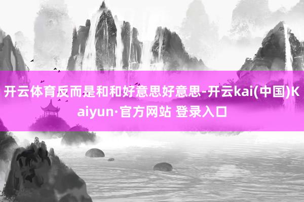 开云体育反而是和和好意思好意思-开云kai(中国)Kaiyun·官方网站 登录入口