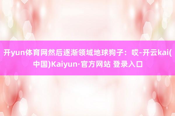 开yun体育网然后逐渐领域地球狗子：哎-开云kai(中国)Kaiyun·官方网站 登录入口