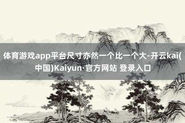 体育游戏app平台尺寸亦然一个比一个大-开云kai(中国)Kaiyun·官方网站 登录入口