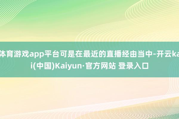 体育游戏app平台可是在最近的直播经由当中-开云kai(中国)Kaiyun·官方网站 登录入口