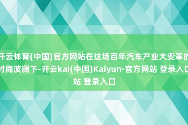 开云体育(中国)官方网站在这场百年汽车产业大变革的时间波澜下-开云kai(中国)Kaiyun·官方网站 登录入口