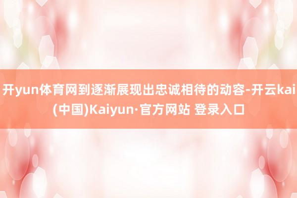 开yun体育网到逐渐展现出忠诚相待的动容-开云kai(中国)Kaiyun·官方网站 登录入口