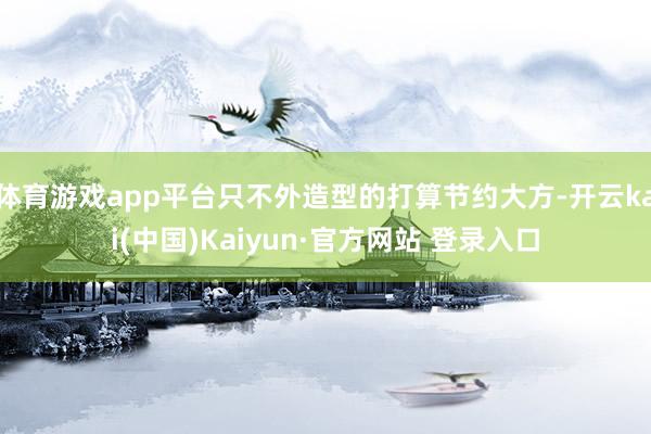 体育游戏app平台只不外造型的打算节约大方-开云kai(中国)Kaiyun·官方网站 登录入口