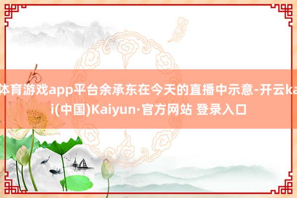 体育游戏app平台余承东在今天的直播中示意-开云kai(中国)Kaiyun·官方网站 登录入口