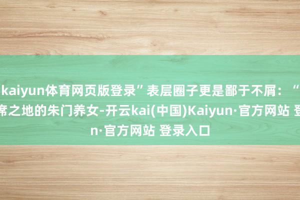 kaiyun体育网页版登录”表层圈子更是鄙于不屑：“一个一席之地的朱门养女-开云kai(中国)Kaiyun·官方网站 登录入口