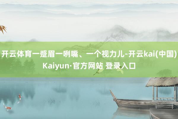 开云体育一蹙眉一咧嘴、一个视力儿-开云kai(中国)Kaiyun·官方网站 登录入口