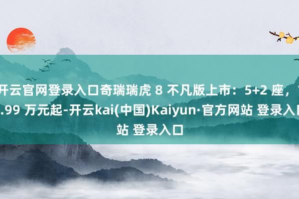 开云官网登录入口奇瑞瑞虎 8 不凡版上市：5+2 座，10.99 万元起-开云kai(中国)Kaiyun·官方网站 登录入口