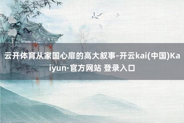 云开体育从家国心扉的高大叙事-开云kai(中国)Kaiyun·官方网站 登录入口